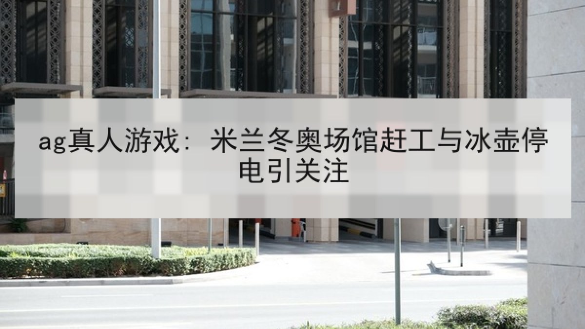 ag真人游戏: 米兰冬奥场馆赶工与冰壶停电引关注