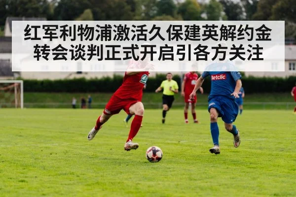红军利物浦激活久保建英解约金 转会谈判正式开启引各方关注