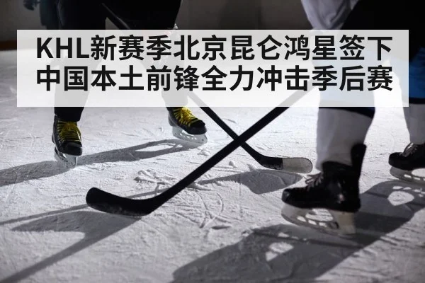 KHL新赛季北京昆仑鸿星签下中国本土前锋全力冲击季后赛