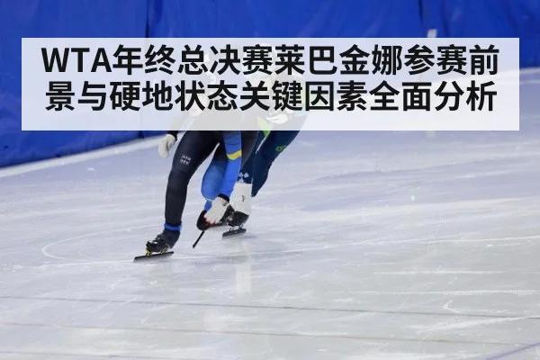 WTA年终总决赛莱巴金娜参赛前景与硬地状态关键因素全面分析